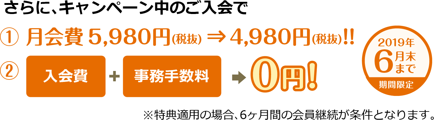 さらに、キャンペーン中のご入会で ①月会費 5,980円(税抜) ⇒ 4,980円(税抜) ②入会費+事務手数料→0円! ※特典適用の場合、6ヶ月間の会員継続が条件となります。
